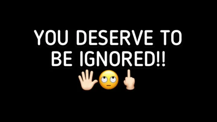 YOU DESERVE TO BE IGNORED!!!