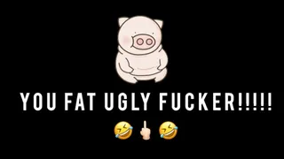 YOU UGLY FAT FUCKER!!!!