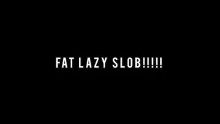 FAT LAZY SLOB!!!!