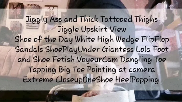 Jiggly Ass and Thick Tattooed Thighs Jiggle Upskirt View Shoe of the Day White High Wedge FlipFlop Sandals ShoePlayUnder Giantess Lola Foot and Shoe Fetish VoyeurCam Dangling Toe Tapping Big Toe Pointing at camera Extreme CloseupOneShoe HeelPopping