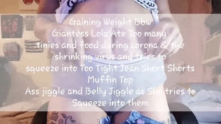 Under Giantesses Big Jiggly Belly Gaining Weight Bbw Giantess Lola Ate Too many tinies and food during corona & the shrinking virus and tries to squeeze into Too Tight Jean Short Shorts Muffin Top Ass jiggle and Belly Jiggle as She tries to Squeeze into