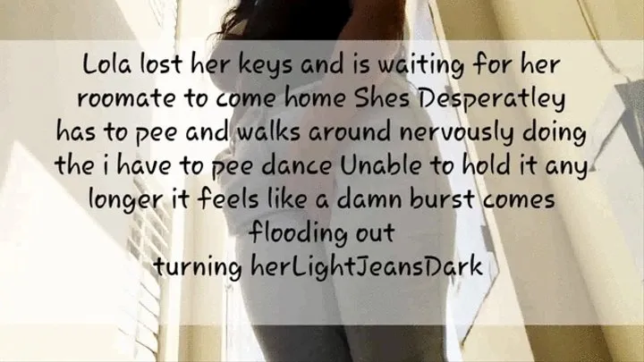 Lola lost her keys and was waiting for her roomate to get home she was really desperate to pee and anxiously walks doing the i have to pee dance and holding her crotch she cant hold it in any more and the damn bursts flooding her tight light jeans and slo