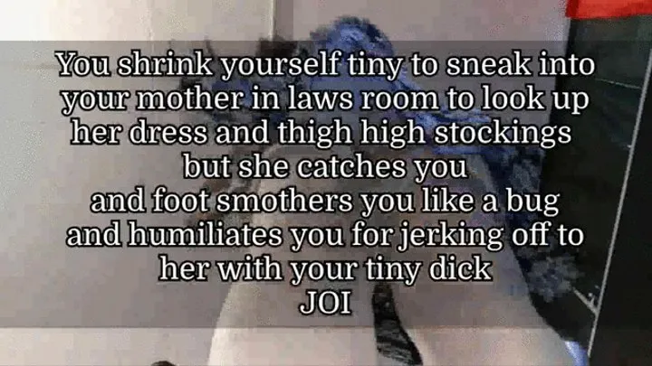 You shrink yourself tiny to sneak into your step-mother in laws room to look up her dress and thigh high stockings but she catches you and foot smothers you like a bug and humiliates you for jerking off to her with your tiny dick JOI