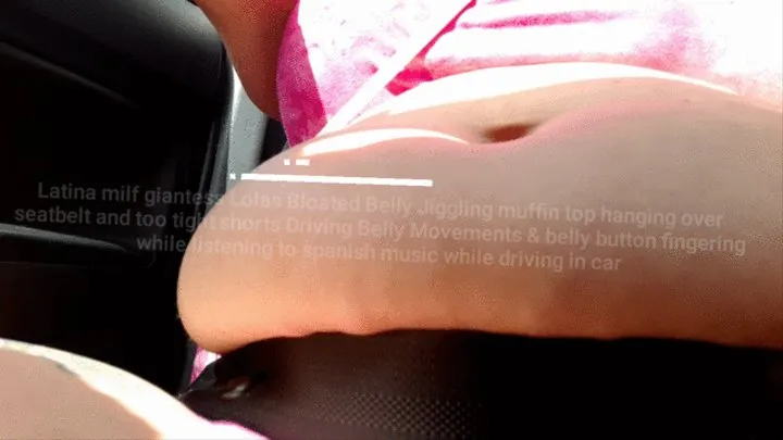 Latina milf giantess Lolas Bloated Belly Jiggling muffin top hanging over seatbelt and too tight shorts Driving Belly Movements & belly button fingering while listening to spanish music while driving in car