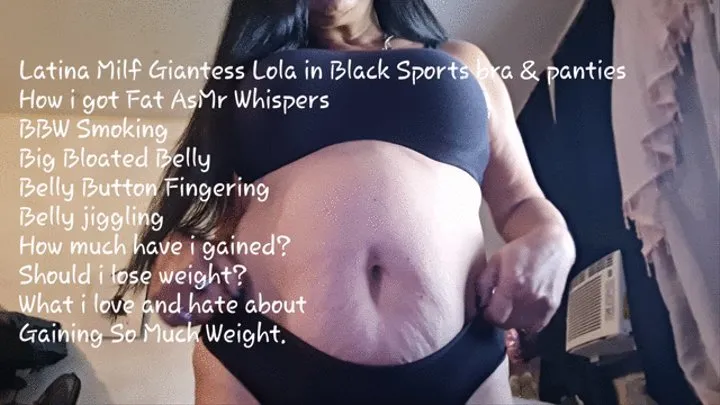 Latina Milf Giantess Lola in Black Sports bra & panties How i got Fat AsMr Whispers BBW Smoking Big Bloated Belly Belly Button Fingering Belly jiggling How much have i gained? Should i lose weight? What i love and hate about Gaining So Much Weight