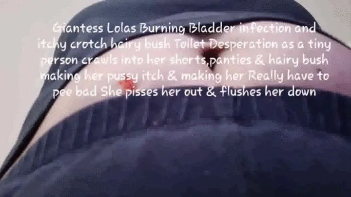 Giantess Lolas Burning Bladder infection and itchy crotch hairy bush Toilet Desperation as a tiny person crawls into her shorts,panties & hairy bush making her pussy itch & making her Really have to pee bad She pisses her out & flushes her down