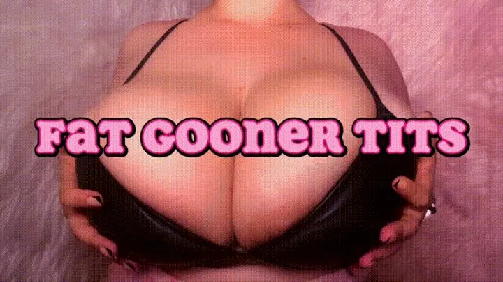 FAT GOONER TITS