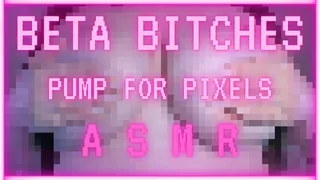 beta bitches pump for pixels! ASMR!
