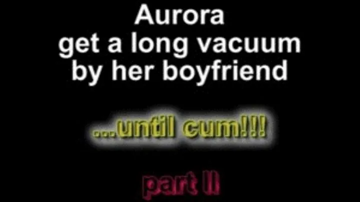 Aurora get a long vacuum by her boyfriend ...until cum!!! part III