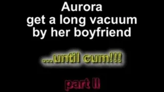 Aurora get a long vacuum by her boyfriend ...until cum!!! part III