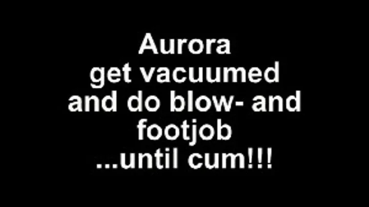 Aurora get a vacuum and do a blow and footjob ...until cum!!!