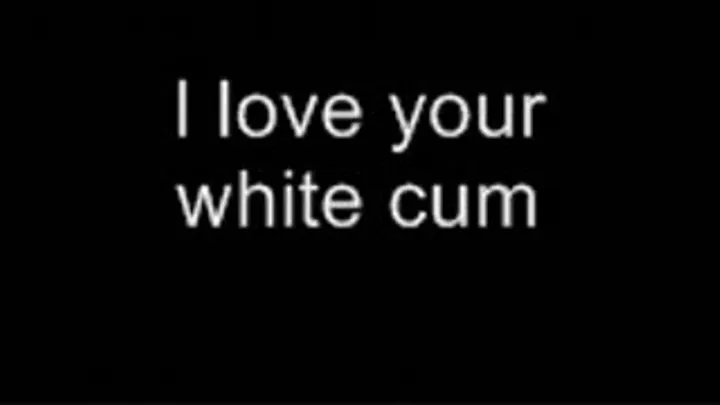 I love your white cum HIGH QUALITY