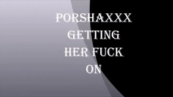 PORSHAXXX GETTING HER FUCK ON