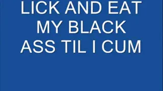 LICK AND EAT MY BLACK ASS TIL I CUM