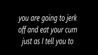 you are going to jerk off and eat your cum just as I tell you to