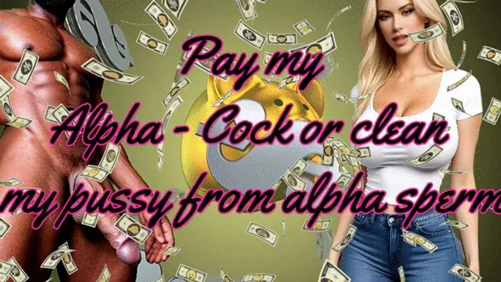 Pay my Alpha - Cock or clean my pussy from alpha sperm